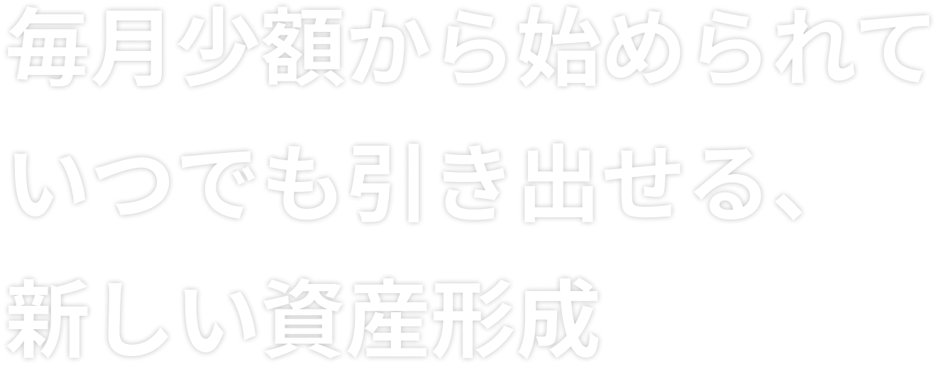 毎月少額から始められて いつでも引き出せる、新しい資産形成